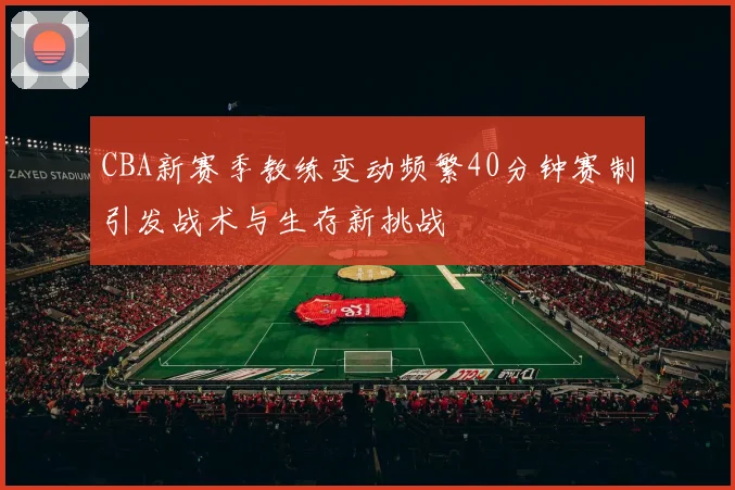 CBA新赛季教练变动频繁40分钟赛制引发战术与生存新挑战