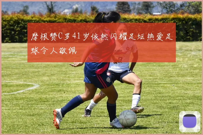 摩根赞C罗41岁依然闪耀足坛热爱足球令人敬佩
