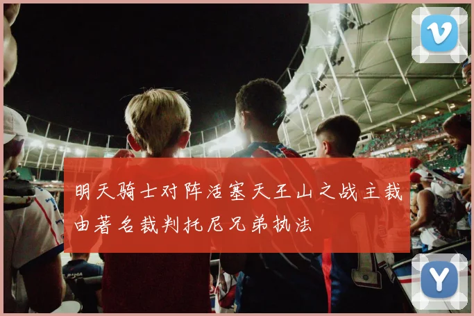 明天骑士对阵活塞天王山之战主裁由著名裁判托尼兄弟执法