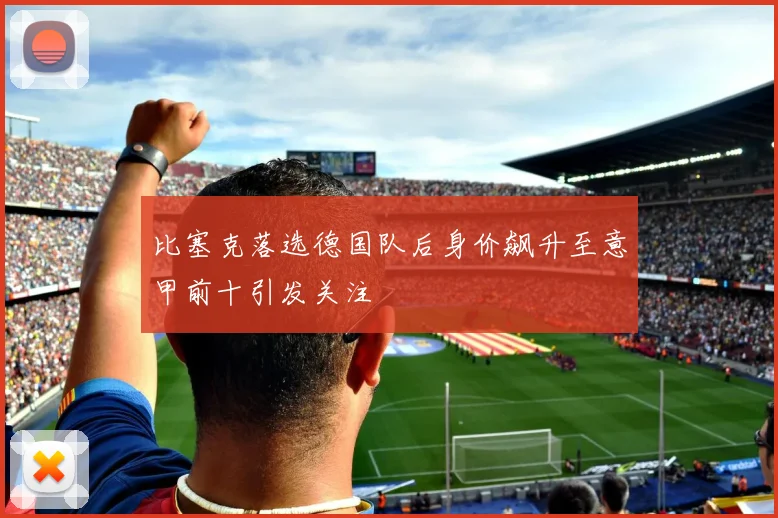 比塞克落选德国队后身价飙升至意甲前十引发关注