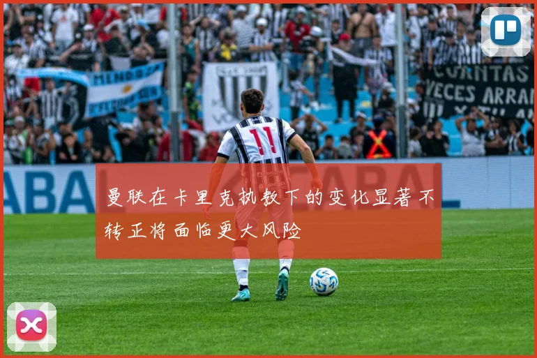 曼联在卡里克执教下的变化显著不转正将面临更大风险