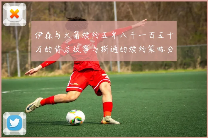 伊森与火箭续约五年八千一百五十万的背后故事与斯通的续约策略分析