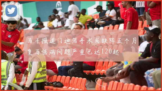 马卡报道门迪若手术或缺阵五个月皇马伤病问题严重已达120起
