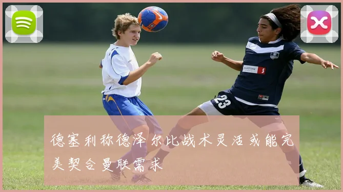 德塞利称德泽尔比战术灵活或能完美契合曼联需求