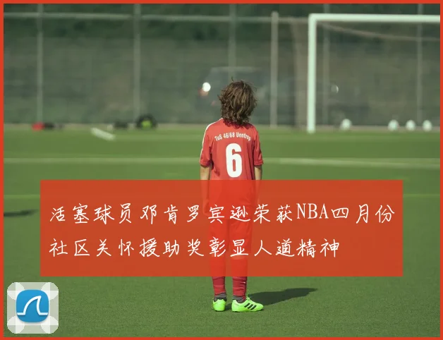 活塞球员邓肯罗宾逊荣获NBA四月份社区关怀援助奖彰显人道精神