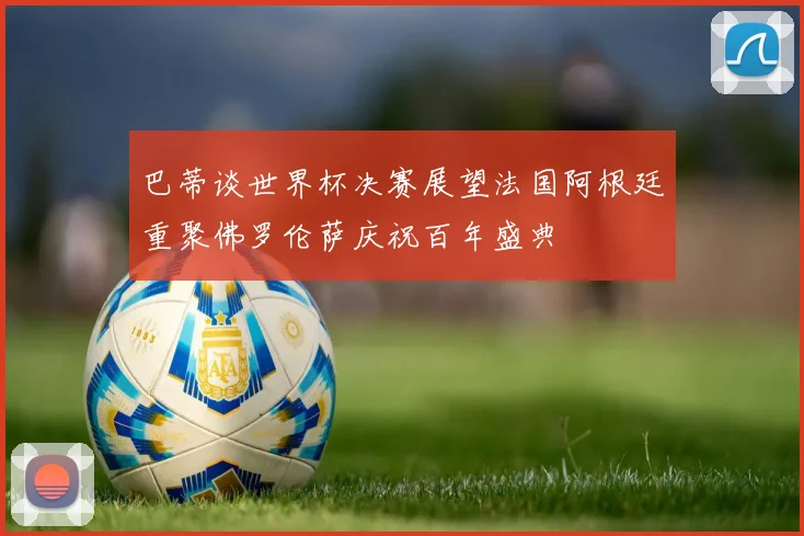 巴蒂谈世界杯决赛展望法国阿根廷重聚佛罗伦萨庆祝百年盛典