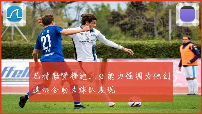 巴特勒赞穆迪三分能力强调为他创造机会助力球队表现