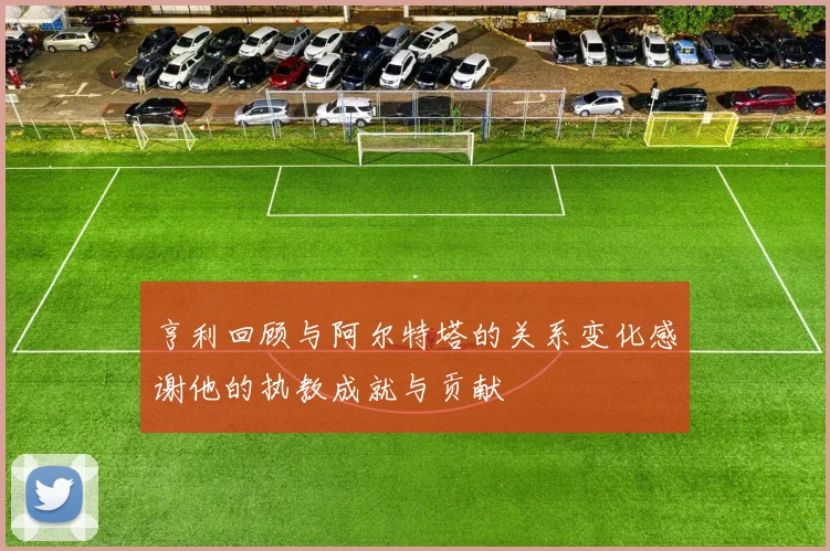 亨利回顾与阿尔特塔的关系变化感谢他的执教成就与贡献