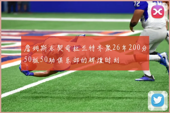 詹姆斯东契奇杜兰特齐聚26年200分50板50助俱乐部的辉煌时刻