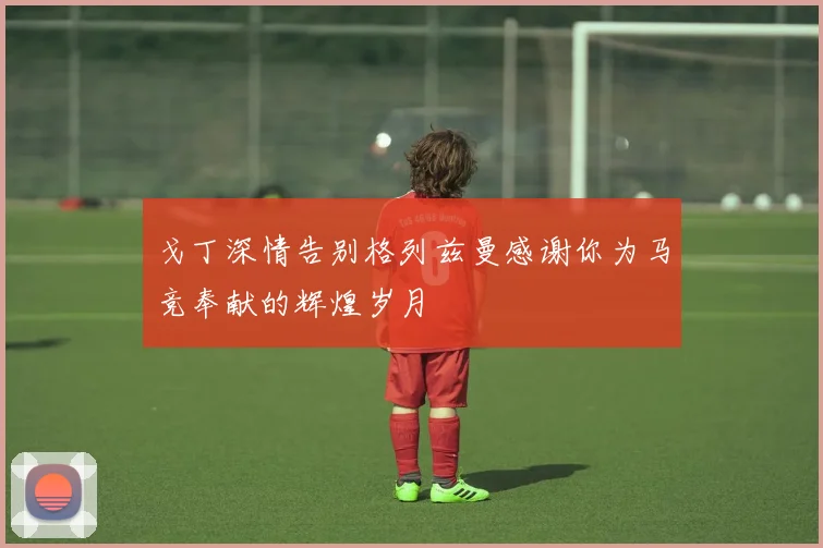 戈丁深情告别格列兹曼感谢你为马竞奉献的辉煌岁月